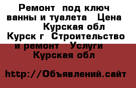  Ремонт “под ключ“ ванны и туалета › Цена ­ 500 - Курская обл., Курск г. Строительство и ремонт » Услуги   . Курская обл.